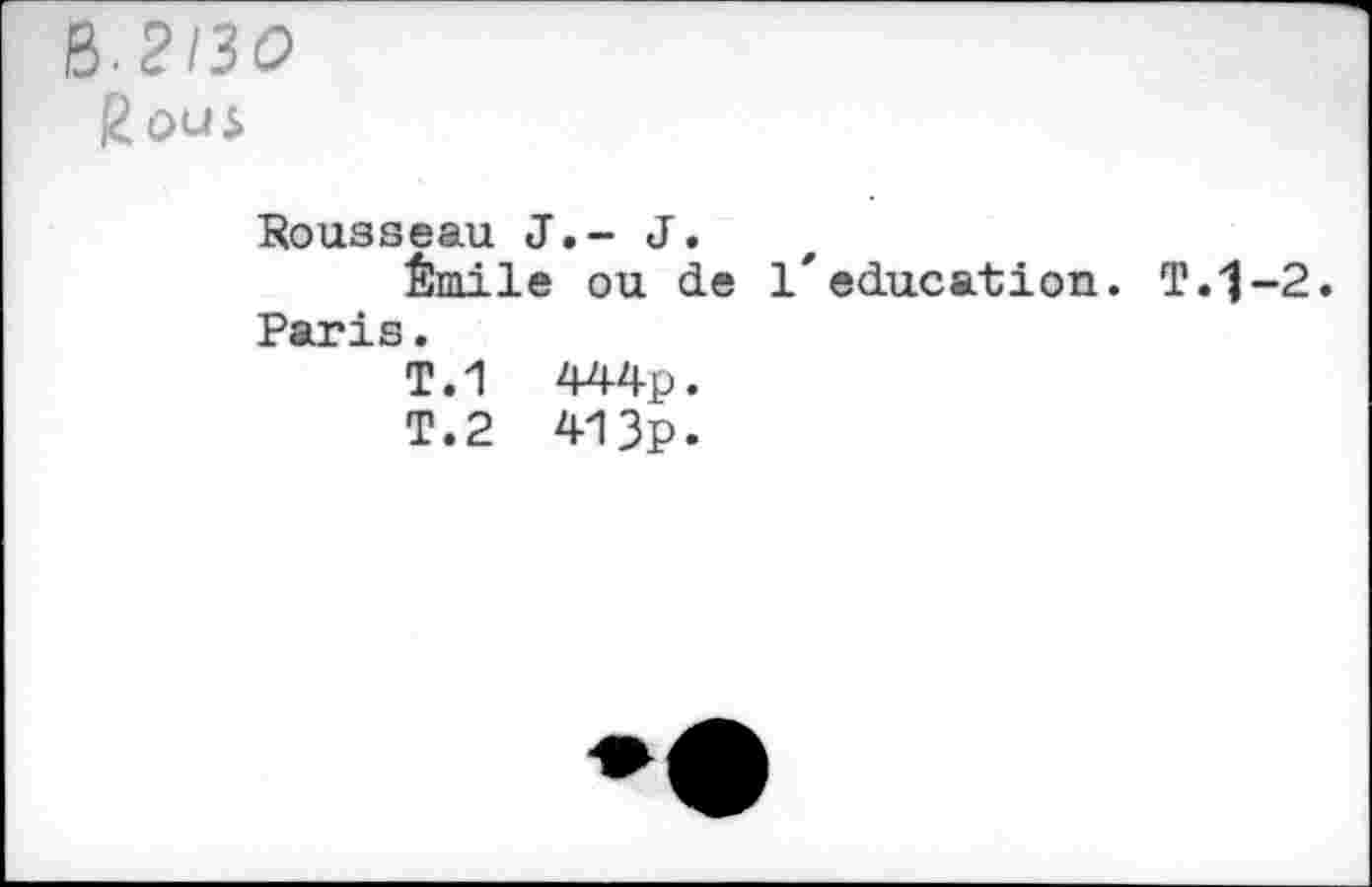 ﻿B-2130
Rous
Rousseau J.- J.
Émile ou de l'éducation. T.'J-2
Paris. T.1 T.2	444p. 413p.